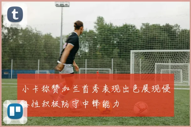小卡称赞加兰首秀表现出色展现侵略性积极防守中锋能力