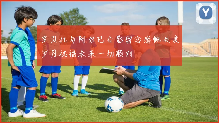 罗贝托与阿尔巴合影留念感慨共度岁月祝福未来一切顺利