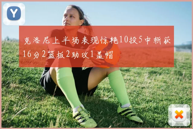 克洛尼上半场表现惊艳10投5中斩获16分2篮板2助攻1盖帽