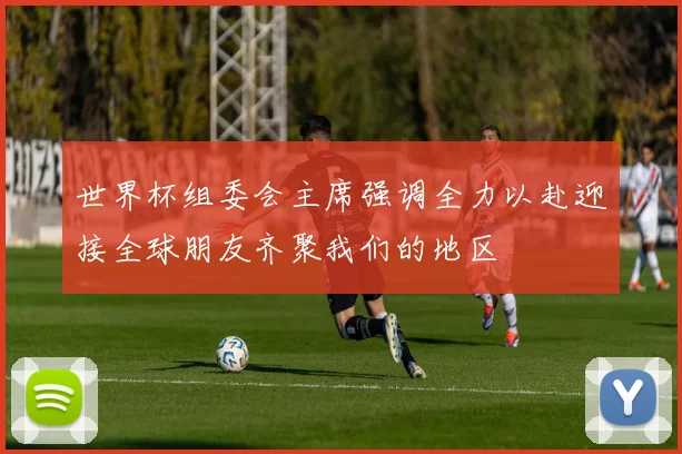 世界杯组委会主席强调全力以赴迎接全球朋友齐聚我们的地区