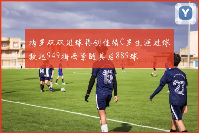 梅罗双双进球再创佳绩C罗生涯进球数达949梅西紧随其后889球