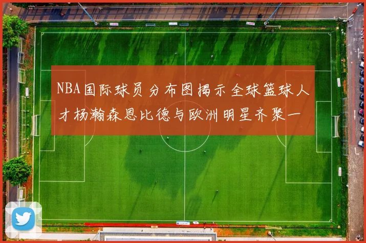 NBA国际球员分布图揭示全球篮球人才杨瀚森恩比德与欧洲明星齐聚一堂