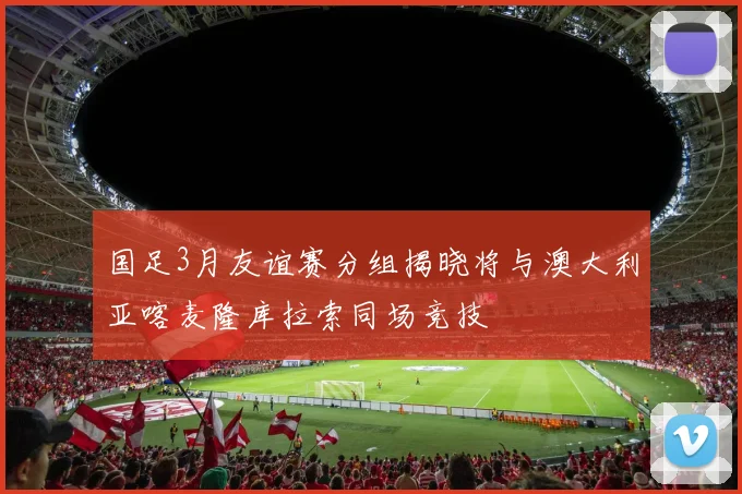 国足3月友谊赛分组揭晓将与澳大利亚喀麦隆库拉索同场竞技