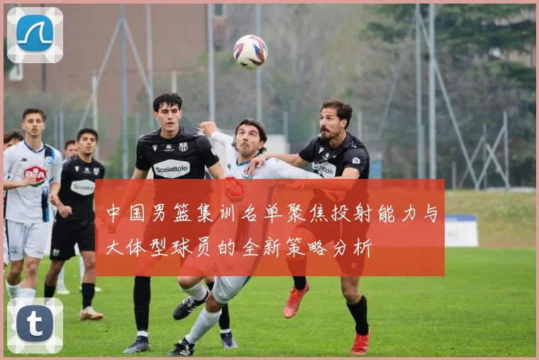中国男篮集训名单聚焦投射能力与大体型球员的全新策略分析