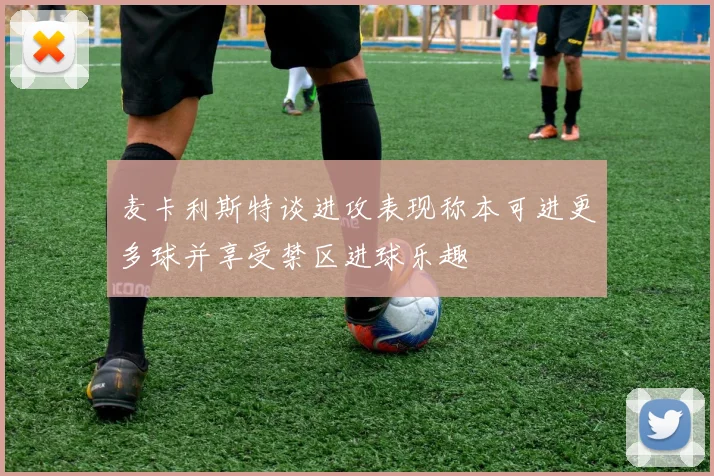 麦卡利斯特谈进攻表现称本可进更多球并享受禁区进球乐趣