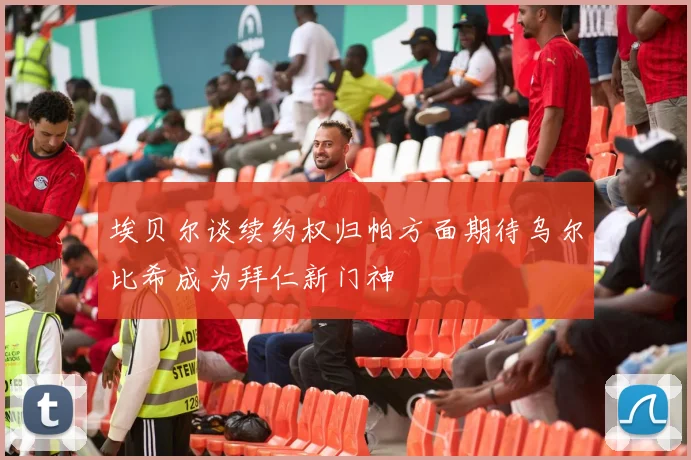 埃贝尔谈续约权归帕方面期待乌尔比希成为拜仁新门神
