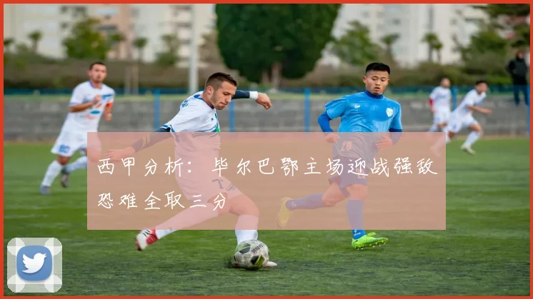 西甲分析：毕尔巴鄂主场迎战强敌恐难全取三分