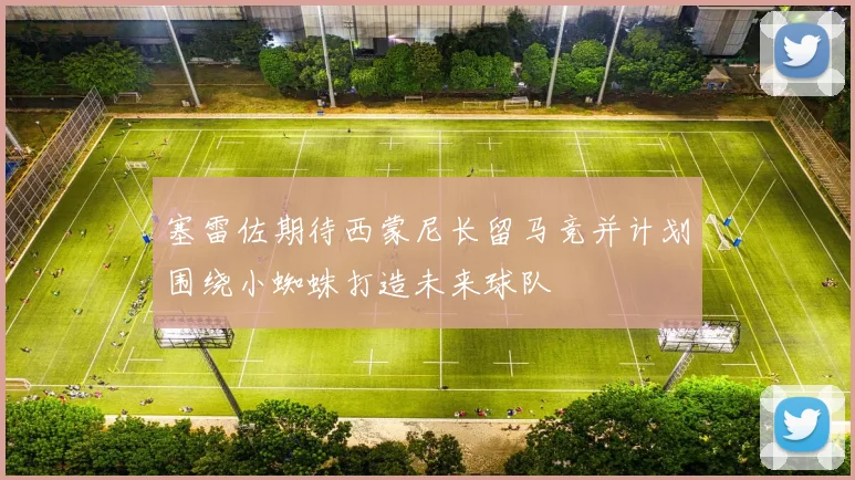 塞雷佐期待西蒙尼长留马竞并计划围绕小蜘蛛打造未来球队