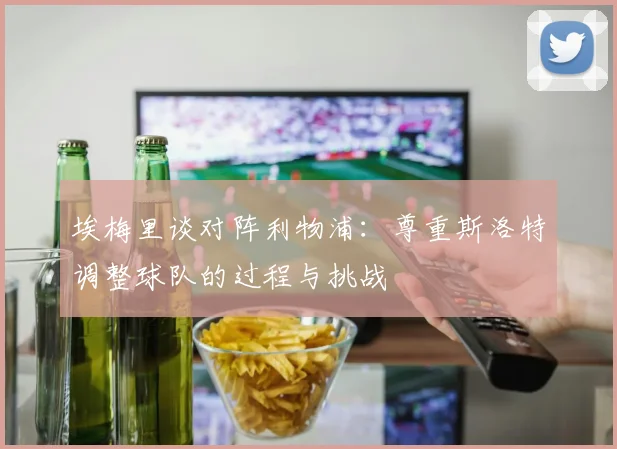 埃梅里谈对阵利物浦：尊重斯洛特调整球队的过程与挑战