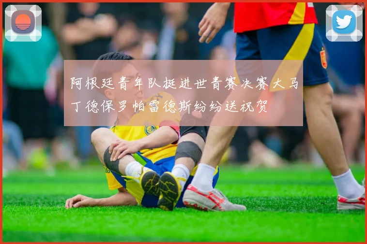 阿根廷青年队挺进世青赛决赛大马丁德保罗帕雷德斯纷纷送祝贺