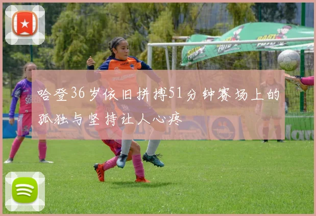 哈登36岁依旧拼搏51分钟赛场上的孤独与坚持让人心疼