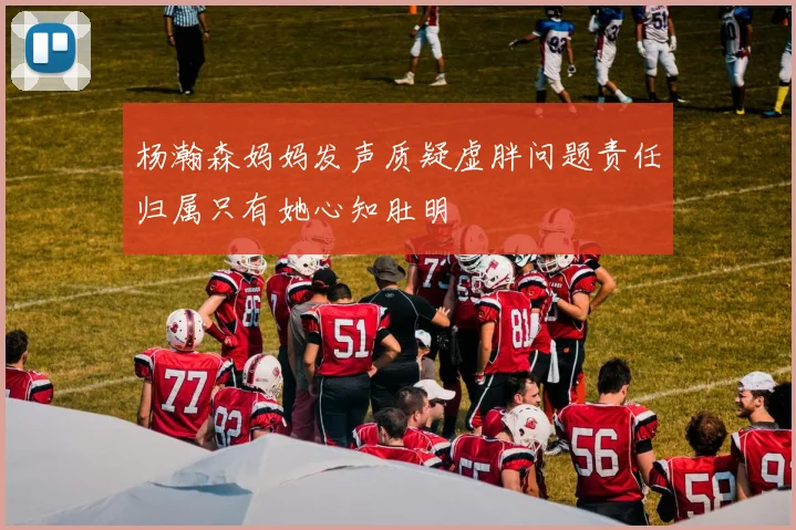 杨瀚森妈妈发声质疑虚胖问题责任归属只有她心知肚明