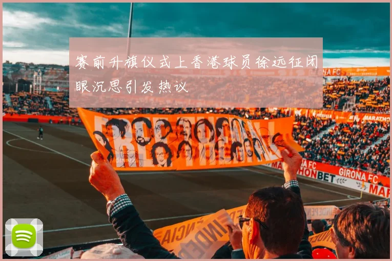 赛前升旗仪式上香港球员徐远征闭眼沉思引发热议