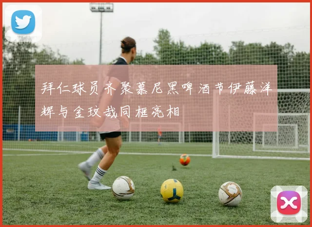 拜仁球员齐聚慕尼黑啤酒节伊藤洋辉与金玟哉同框亮相