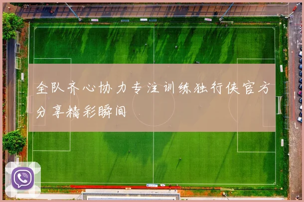 全队齐心协力专注训练独行侠官方分享精彩瞬间