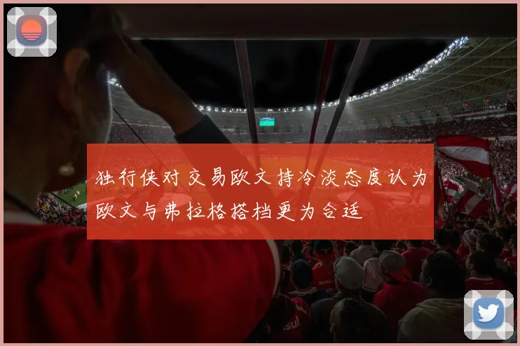 独行侠对交易欧文持冷淡态度认为欧文与弗拉格搭档更为合适