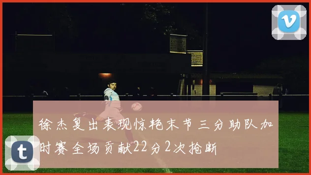 徐杰复出表现惊艳末节三分助队加时赛全场贡献22分2次抢断