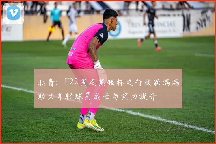 北青：U22国足熊猫杯之行收获满满助力年轻球员成长与实力提升