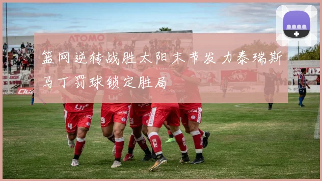 篮网逆转战胜太阳末节发力泰瑞斯马丁罚球锁定胜局