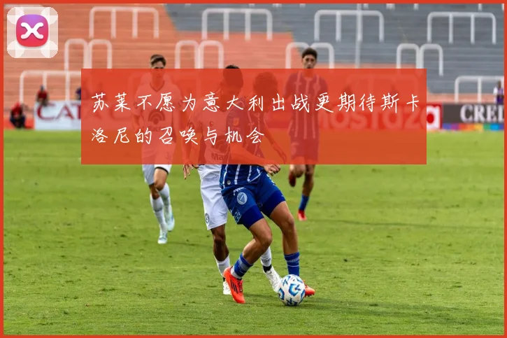 苏莱不愿为意大利出战更期待斯卡洛尼的召唤与机会