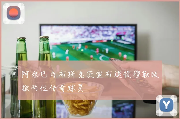 阿尔巴与布斯克茨宣布退役穆勒致敬两位传奇球员