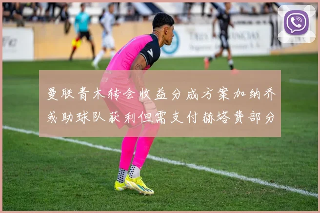 曼联青木转会收益分成方案加纳乔或助球队获利但需支付赫塔费部分收益